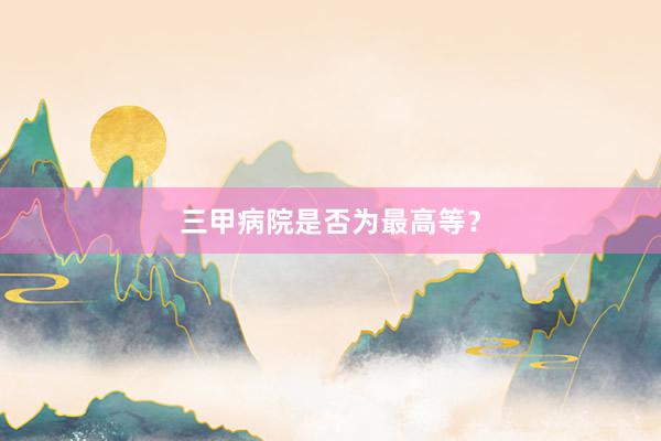 三甲病院是否为最高等？
