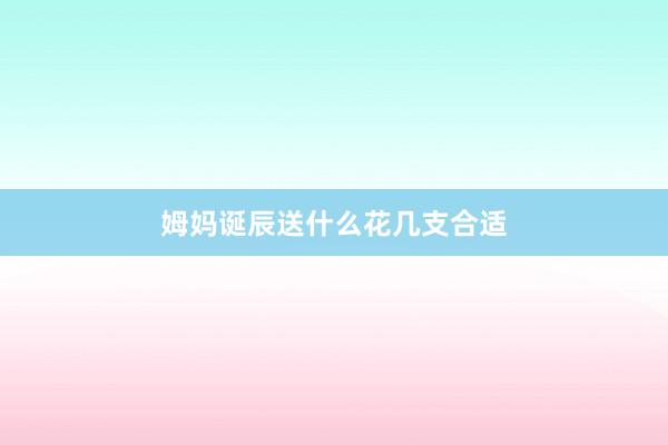 姆妈诞辰送什么花几支合适